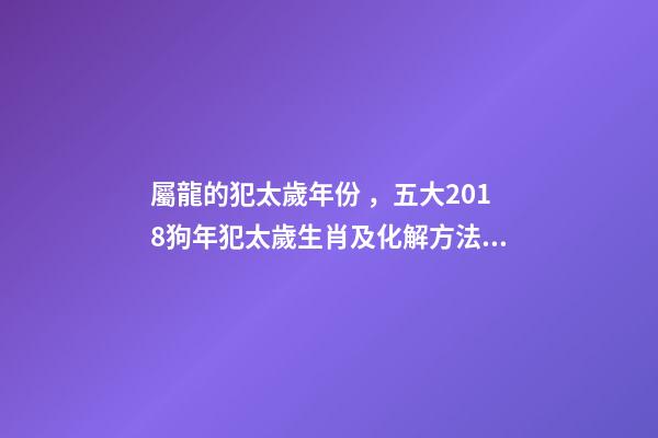 屬龍的犯太歲年份，五大2018狗年犯太歲生肖及化解方法!